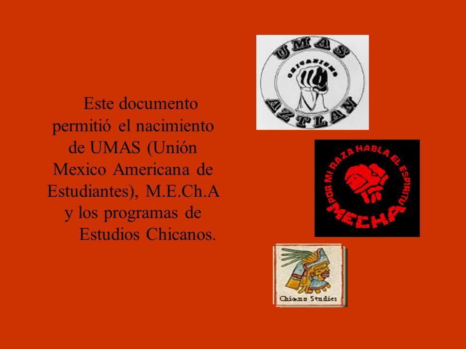 Este documento permitió el nacimiento de UMAS (Unión Mexico Americana de Estudiantes), M.E.Ch.A y los programas de Estudios Chicanos.