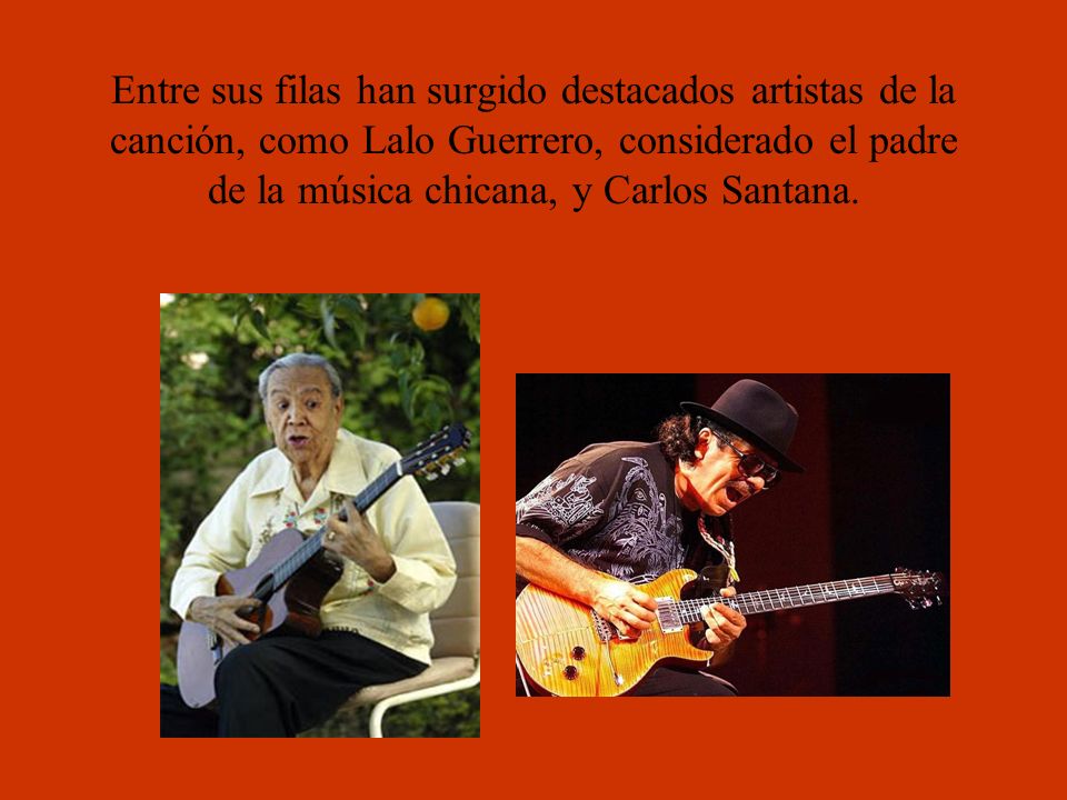 Entre sus filas han surgido destacados artistas de la canción, como Lalo Guerrero, considerado el padre de la música chicana, y Carlos Santana.
