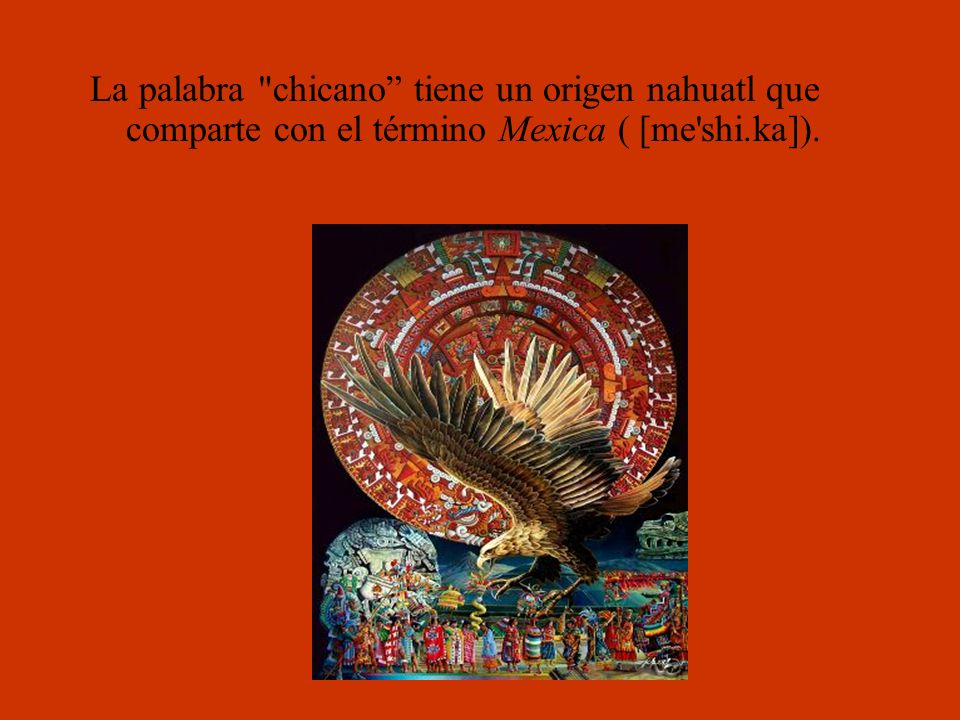 La palabra chicano tiene un origen nahuatl que comparte con el término Mexica ( [me shi.ka]).