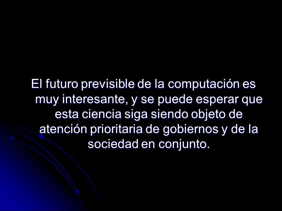 El futuro previsible de la computación es muy interesante, y se puede esperar que esta ciencia siga siendo objeto de atención prioritaria de gobiernos y de la sociedad en conjunto.