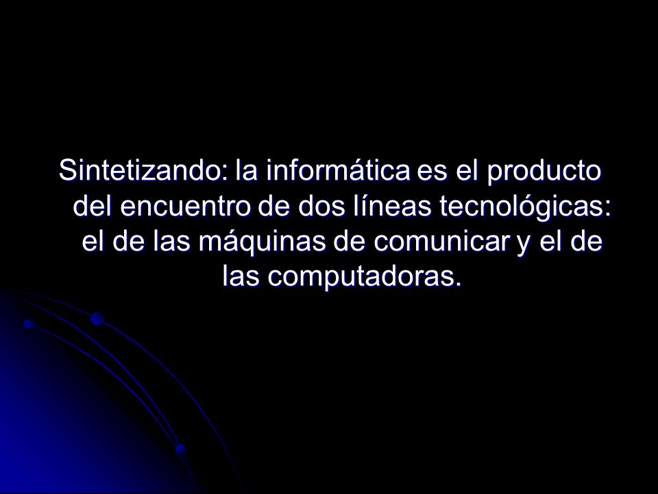 Sintetizando: la informática es el producto del encuentro de dos líneas tecnológicas: el de las máquinas de comunicar y el de las computadoras.