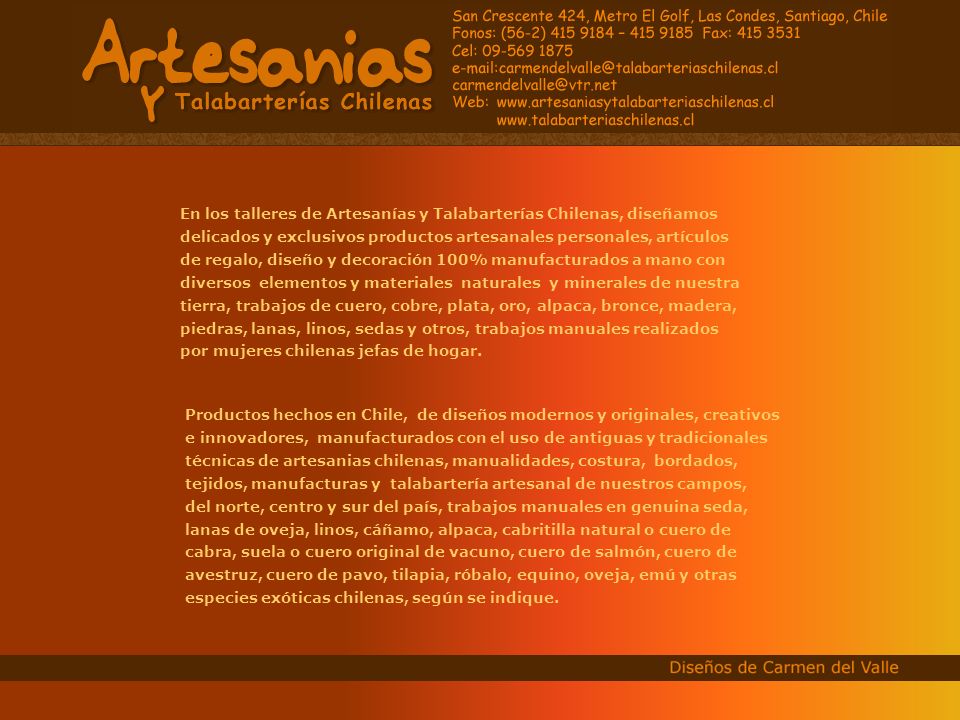 En los talleres de Artesanías y Talabarterías Chilenas, diseñamos delicados y exclusivos productos artesanales personales, artículos de regalo, diseño y decoración 100% manufacturados a mano con diversos elementos y materiales naturales y minerales de nuestra tierra, trabajos de cuero, cobre, plata, oro, alpaca, bronce, madera, piedras, lanas, linos, sedas y otros, trabajos manuales realizados por mujeres chilenas jefas de hogar.