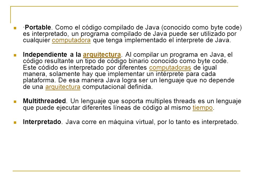 ·Portable. Como el código compilado de Java (conocido como byte code) es interpretado, un programa compilado de Java puede ser utilizado por cualquier computadora que tenga implementado el interprete de Java.