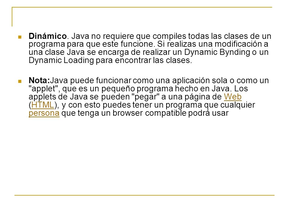 Dinámico. Java no requiere que compiles todas las clases de un programa para que este funcione. Si realizas una modificación a una clase Java se encarga de realizar un Dynamic Bynding o un Dynamic Loading para encontrar las clases.