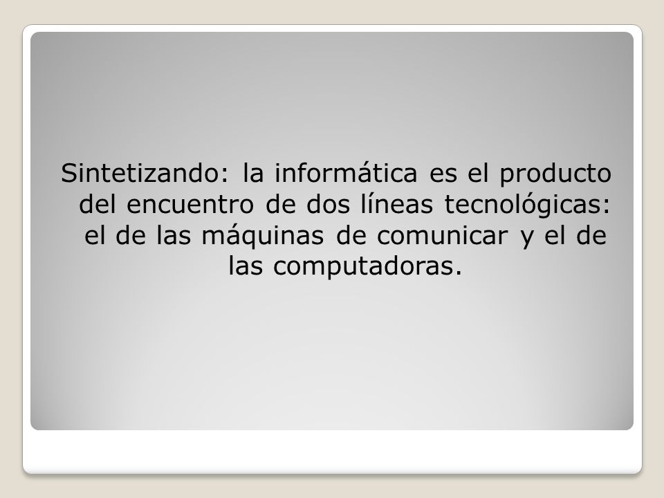 Sintetizando: la informática es el producto del encuentro de dos líneas tecnológicas: el de las máquinas de comunicar y el de las computadoras.