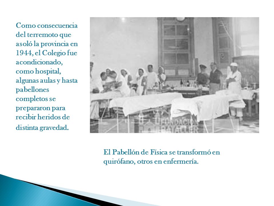 Como consecuencia del terremoto que asoló la provincia en 1944, el Colegio fue acondicionado, como hospital, algunas aulas y hasta pabellones completos se prepararon para recibir heridos de distinta gravedad.