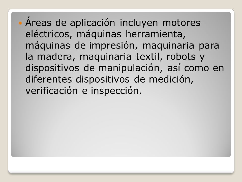 Áreas de aplicación incluyen motores eléctricos, máquinas herramienta, máquinas de impresión, maquinaria para la madera, maquinaria textil, robots y dispositivos de manipulación, así como en diferentes dispositivos de medición, verificación e inspección.