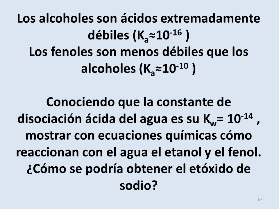 Los alcoholes son ácidos extremadamente débiles (Ka≈10-16 ) Los fenoles son menos débiles que los alcoholes (Ka≈10-10 ) Conociendo que la constante de disociación ácida del agua es su Kw= , mostrar con ecuaciones químicas cómo reaccionan con el agua el etanol y el fenol.
