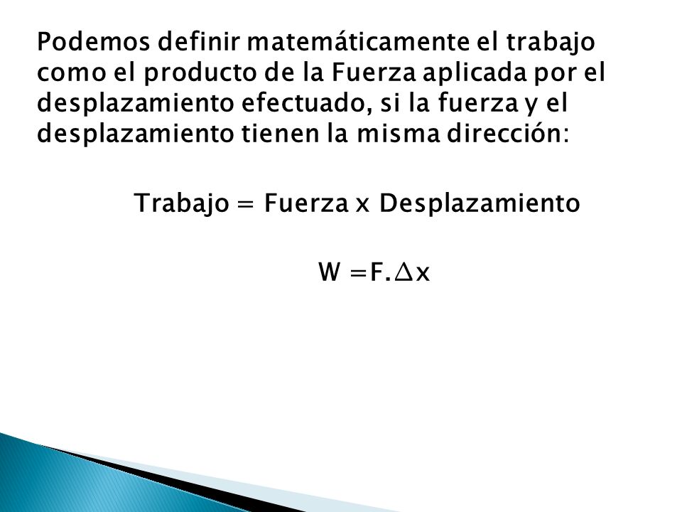 Podemos definir matemáticamente el trabajo como el producto de la Fuerza aplicada por el desplazamiento efectuado, si la fuerza y el desplazamiento tienen la misma dirección: Trabajo = Fuerza x Desplazamiento W =F.∆x