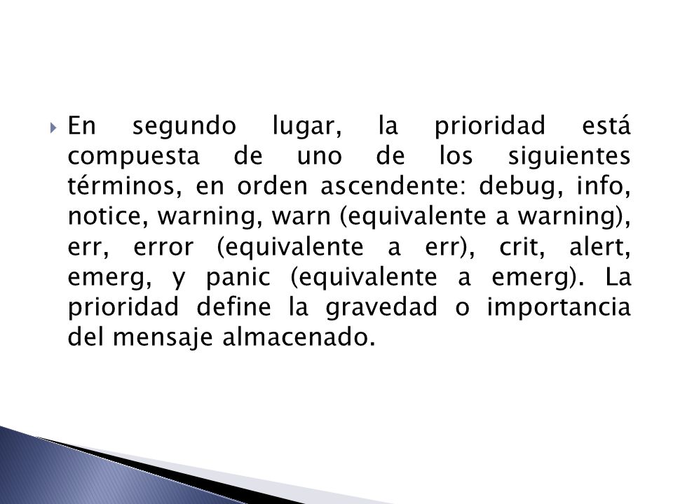 En segundo lugar, la prioridad está compuesta de uno de los siguientes términos, en orden ascendente: debug, info, notice, warning, warn (equivalente a warning), err, error (equivalente a err), crit, alert, emerg, y panic (equivalente a emerg).