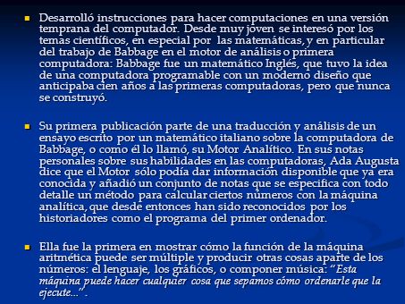 Desarrolló instrucciones para hacer computaciones en una versión temprana del computador. Desde muy joven se interesó por los temas científicos, en especial por las matemáticas, y en particular del trabajo de Babbage en el motor de análisis o primera computadora: Babbage fue un matemático Inglés, que tuvo la idea de una computadora programable con un moderno diseño que anticipaba cien años a las primeras computadoras, pero que nunca se construyó.