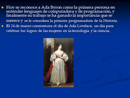 Hoy se reconoce a Ada Byron como la primera persona en entender lenguajes de computadora y de programación, y finalmente su trabajo se ha ganado la importancia que se merece y se le considera la primera programadora de la Historia.