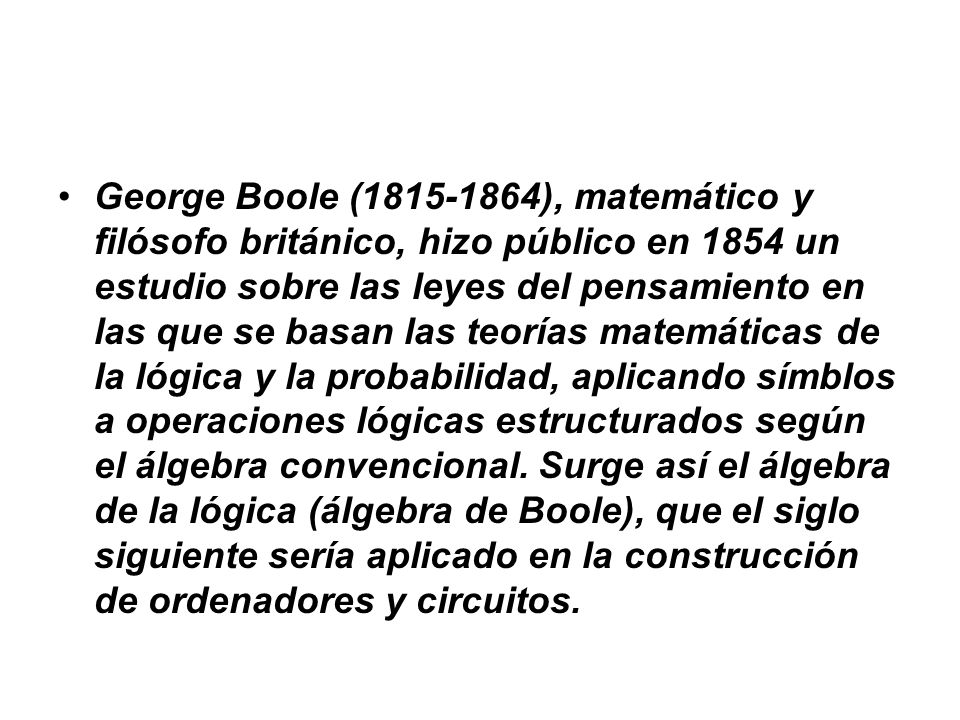 George Boole ( ), matemático y filósofo británico, hizo público en 1854 un estudio sobre las leyes del pensamiento en las que se basan las teorías matemáticas de la lógica y la probabilidad, aplicando símblos a operaciones lógicas estructurados según el álgebra convencional.
