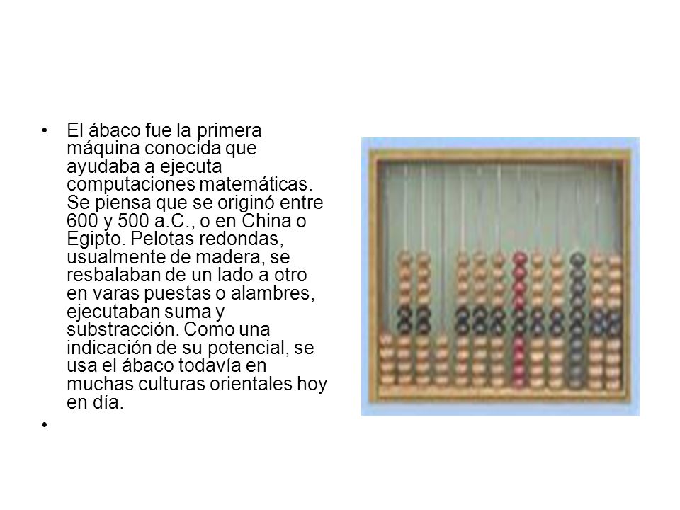 El ábaco fue la primera máquina conocida que ayudaba a ejecuta computaciones matemáticas. Se piensa que se originó entre 600 y 500 a.C., o en China o Egipto. Pelotas redondas, usualmente de madera, se resbalaban de un lado a otro en varas puestas o alambres, ejecutaban suma y substracción. Como una indicación de su potencial, se usa el ábaco todavía en muchas culturas orientales hoy en día.