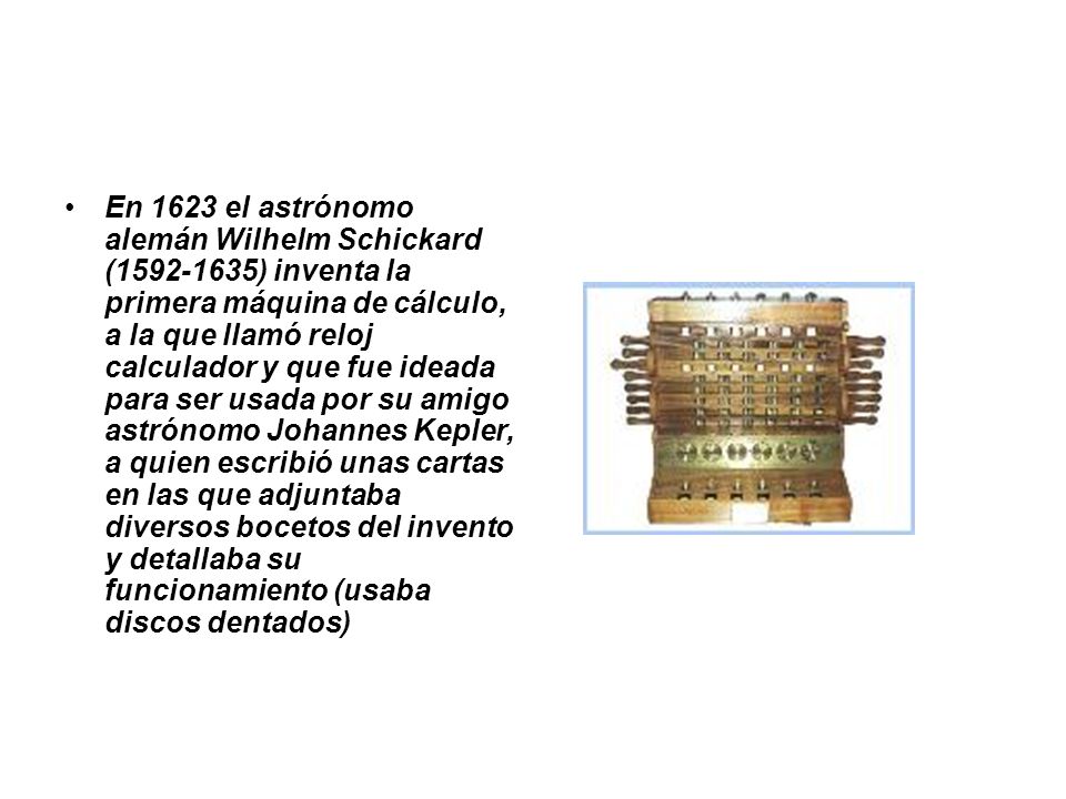 En 1623 el astrónomo alemán Wilhelm Schickard ( ) inventa la primera máquina de cálculo, a la que llamó reloj calculador y que fue ideada para ser usada por su amigo astrónomo Johannes Kepler, a quien escribió unas cartas en las que adjuntaba diversos bocetos del invento y detallaba su funcionamiento (usaba discos dentados)