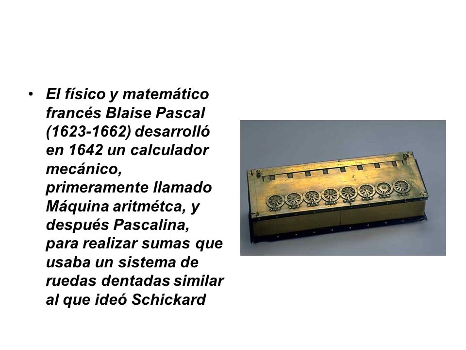 El físico y matemático francés Blaise Pascal ( ) desarrolló en 1642 un calculador mecánico, primeramente llamado Máquina aritmétca, y después Pascalina, para realizar sumas que usaba un sistema de ruedas dentadas similar al que ideó Schickard