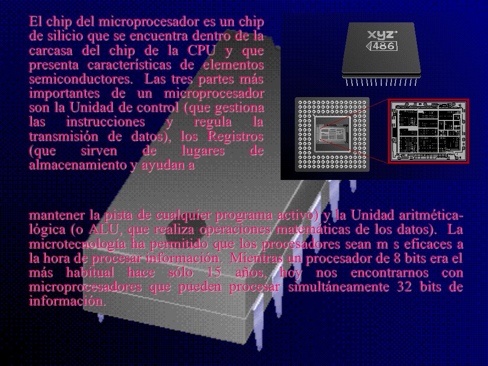 El chip del microprocesador es un chip de silicio que se encuentra dentro de la carcasa del chip de la CPU y que presenta características de elementos semiconductores. Las tres partes más importantes de un microprocesador son la Unidad de control (que gestiona las instrucciones y regula la transmisión de datos), los Registros (que sirven de lugares de almacenamiento y ayudan a