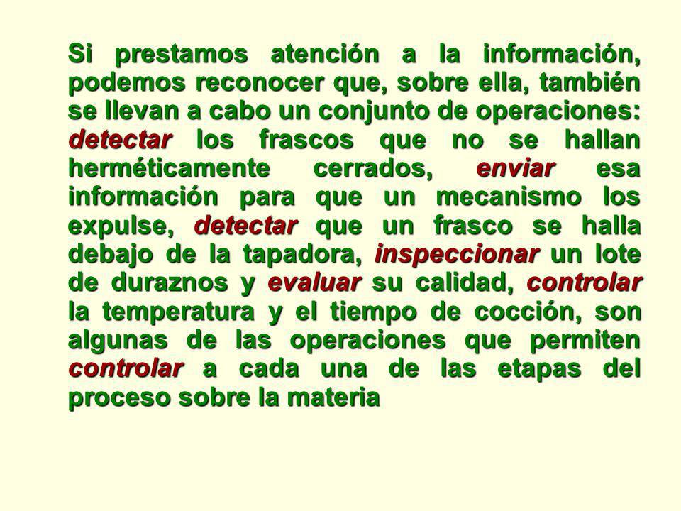 Si prestamos atención a la información, podemos reconocer que, sobre ella, también se llevan a cabo un conjunto de operaciones: detectar los frascos que no se hallan herméticamente cerrados, enviar esa información para que un mecanismo los expulse, detectar que un frasco se halla debajo de la tapadora, inspeccionar un lote de duraznos y evaluar su calidad, controlar la temperatura y el tiempo de cocción, son algunas de las operaciones que permiten controlar a cada una de las etapas del proceso sobre la materia