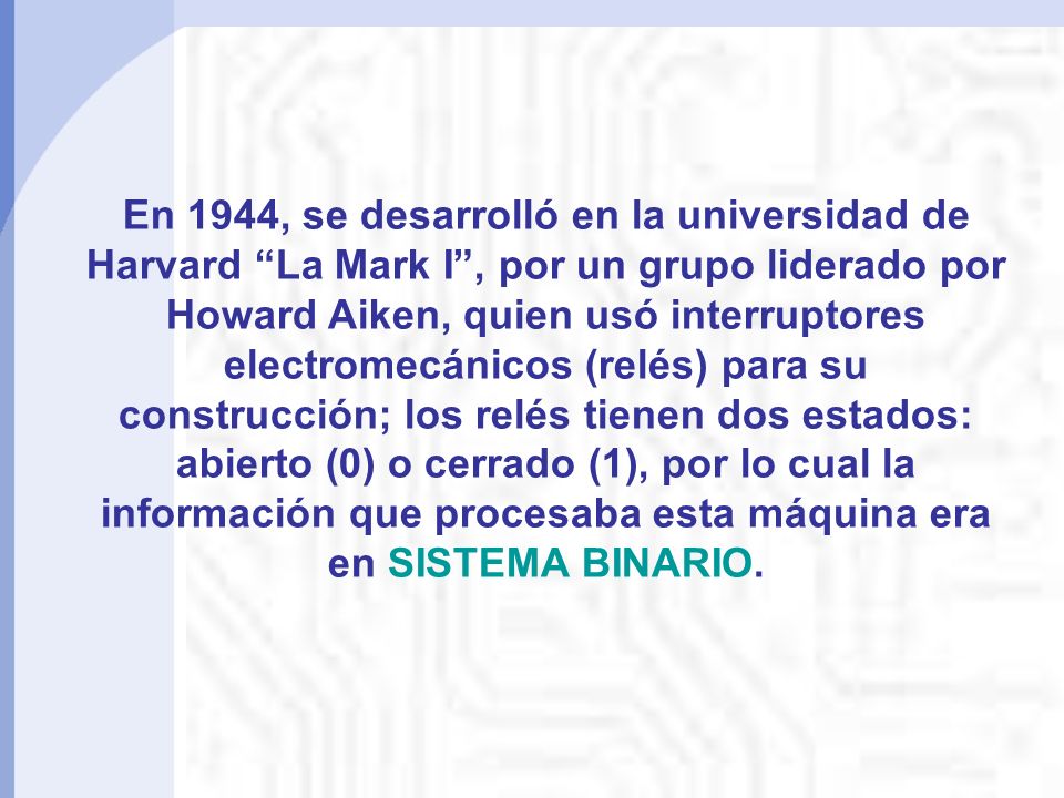 En 1944, se desarrolló en la universidad de Harvard La Mark I , por un grupo liderado por Howard Aiken, quien usó interruptores electromecánicos (relés) para su construcción; los relés tienen dos estados: abierto (0) o cerrado (1), por lo cual la información que procesaba esta máquina era en SISTEMA BINARIO.