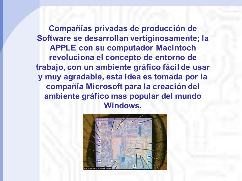 Compañías privadas de producción de Software se desarrollan vertiginosamente; la APPLE con su computador Macintoch revoluciona el concepto de entorno de trabajo, con un ambiente gráfico fácil de usar y muy agradable, esta idea es tomada por la compañía Microsoft para la creación del ambiente gráfico mas popular del mundo Windows.