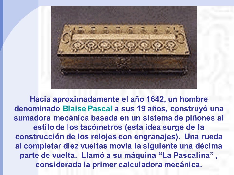 Hacia aproximadamente el año 1642, un hombre denominado Blaise Pascal a sus 19 años, construyó una sumadora mecánica basada en un sistema de piñones al estilo de los tacómetros (esta idea surge de la construcción de los relojes con engranajes).