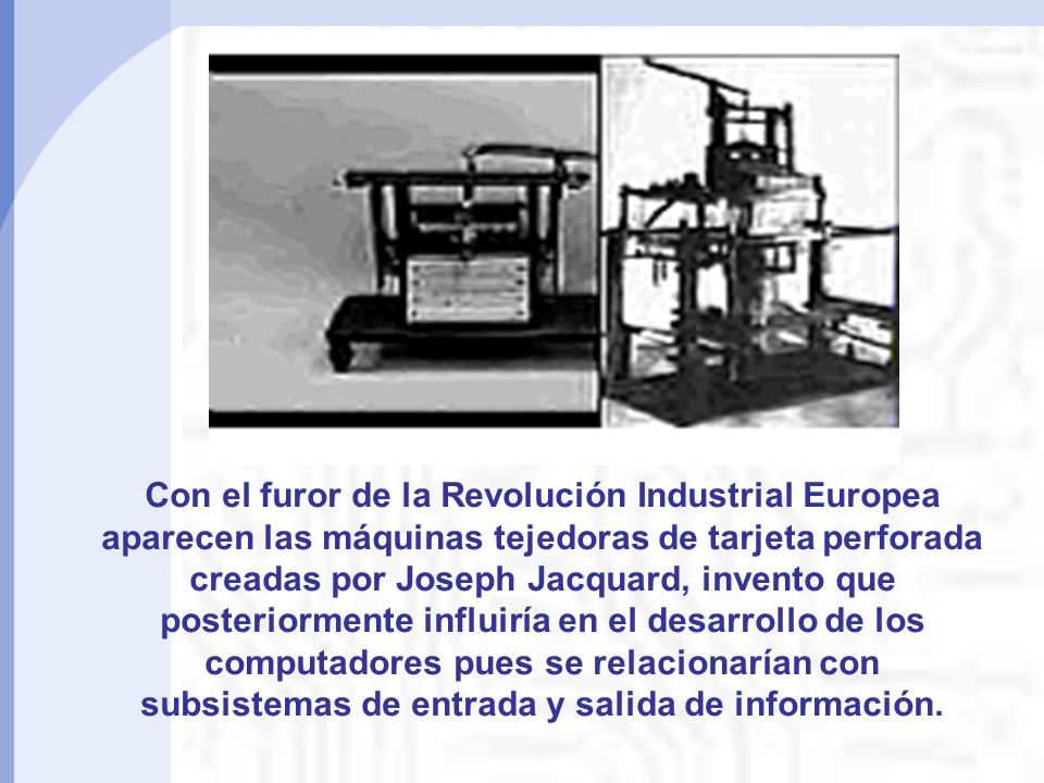 Con el furor de la Revolución Industrial Europea aparecen las máquinas tejedoras de tarjeta perforada creadas por Joseph Jacquard, invento que posteriormente influiría en el desarrollo de los computadores pues se relacionarían con subsistemas de entrada y salida de información.