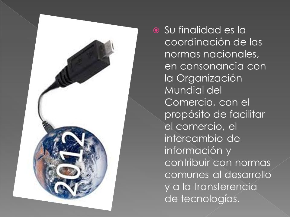 Su finalidad es la coordinación de las normas nacionales, en consonancia con la Organización Mundial del Comercio, con el propósito de facilitar el comercio, el intercambio de información y contribuir con normas comunes al desarrollo y a la transferencia de tecnologías.