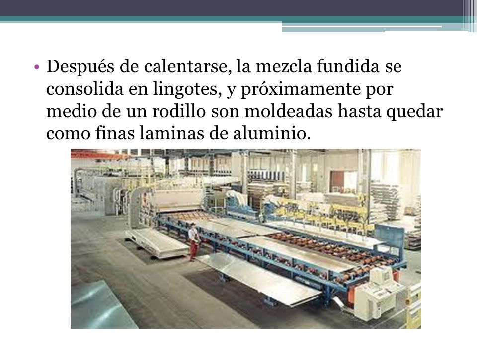 Después de calentarse, la mezcla fundida se consolida en lingotes, y próximamente por medio de un rodillo son moldeadas hasta quedar como finas laminas de aluminio.