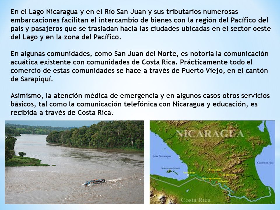 En el Lago Nicaragua y en el Río San Juan y sus tributarios numerosas embarcaciones facilitan el intercambio de bienes con la región del Pacífico del país y pasajeros que se trasladan hacia las ciudades ubicadas en el sector oeste del Lago y en la zona del Pacífico.