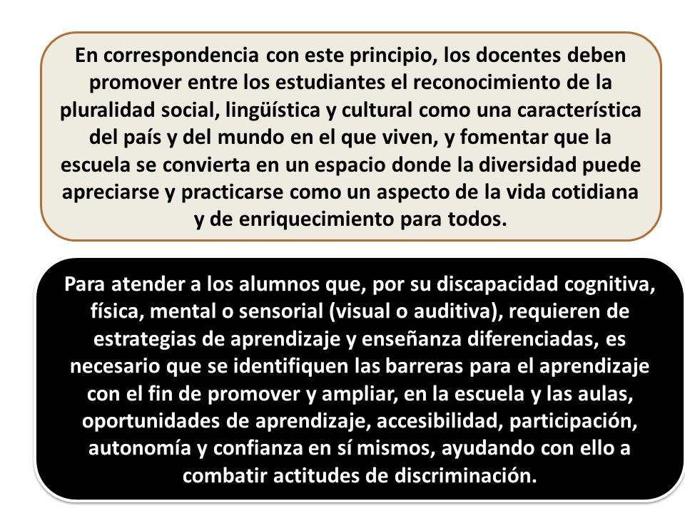 En correspondencia con este principio, los docentes deben promover entre los estudiantes el reconocimiento de la pluralidad social, lingüística y cultural como una característica del país y del mundo en el que viven, y fomentar que la escuela se convierta en un espacio donde la diversidad puede apreciarse y practicarse como un aspecto de la vida cotidiana y de enriquecimiento para todos.