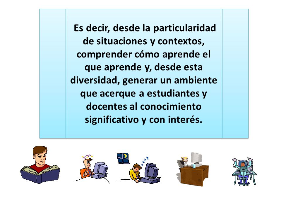 Es decir, desde la particularidad de situaciones y contextos, comprender cómo aprende el que aprende y, desde esta diversidad, generar un ambiente que acerque a estudiantes y docentes al conocimiento significativo y con interés.