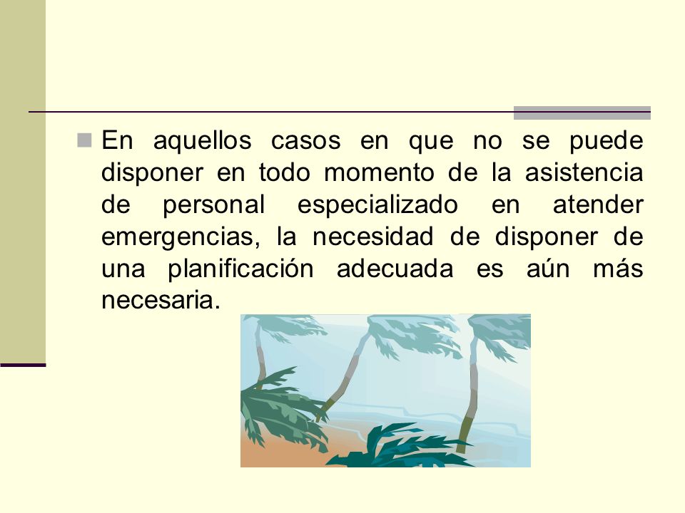 En aquellos casos en que no se puede disponer en todo momento de la asistencia de personal especializado en atender emergencias, la necesidad de disponer de una planificación adecuada es aún más necesaria.