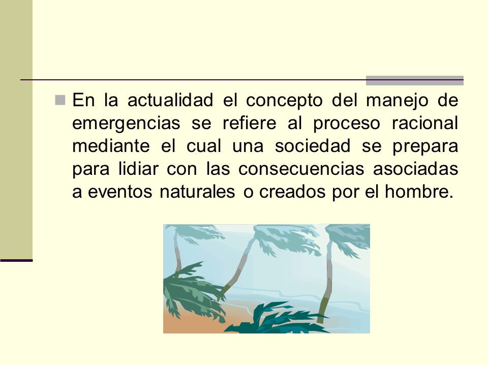 En la actualidad el concepto del manejo de emergencias se refiere al proceso racional mediante el cual una sociedad se prepara para lidiar con las consecuencias asociadas a eventos naturales o creados por el hombre.