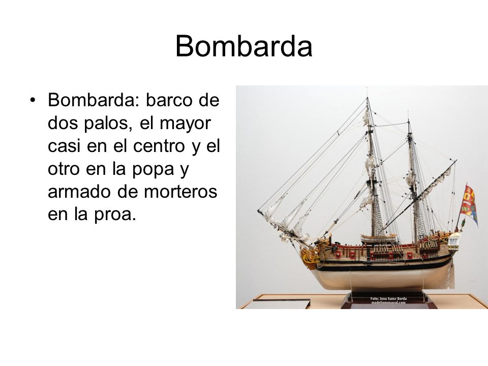 Bombarda Bombarda: barco de dos palos, el mayor casi en el centro y el otro en la popa y armado de morteros en la proa.