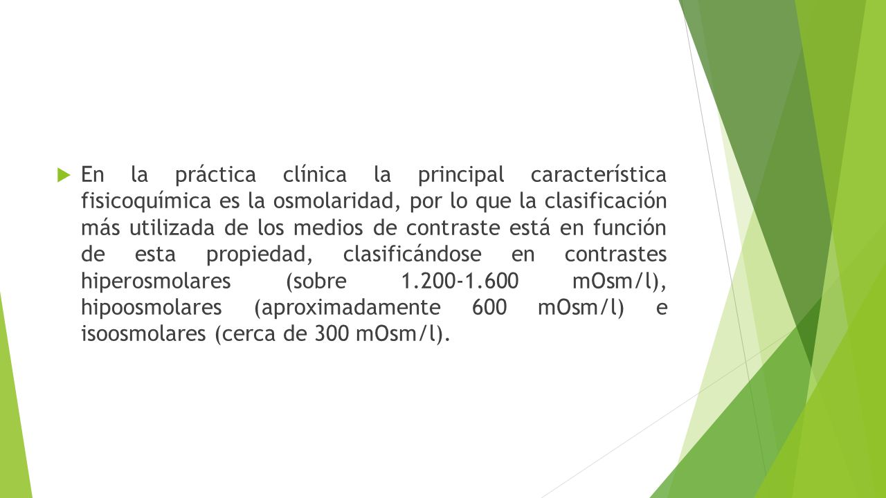 En la práctica clínica la principal característica fisicoquímica es la osmolaridad, por lo que la clasificación más utilizada de los medios de contraste está en función de esta propiedad, clasificándose en contrastes hiperosmolares (sobre mOsm/l), hipoosmolares (aproximadamente 600 mOsm/l) e isoosmolares (cerca de 300 mOsm/l).
