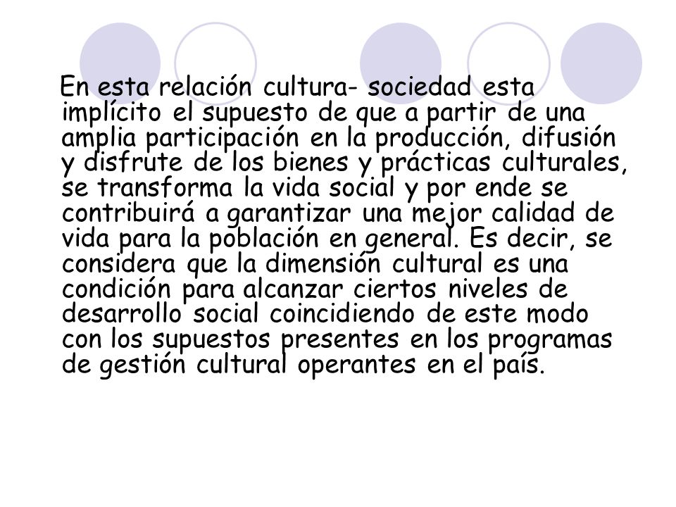 En esta relación cultura- sociedad esta implícito el supuesto de que a partir de una amplia participación en la producción, difusión y disfrute de los bienes y prácticas culturales, se transforma la vida social y por ende se contribuirá a garantizar una mejor calidad de vida para la población en general.