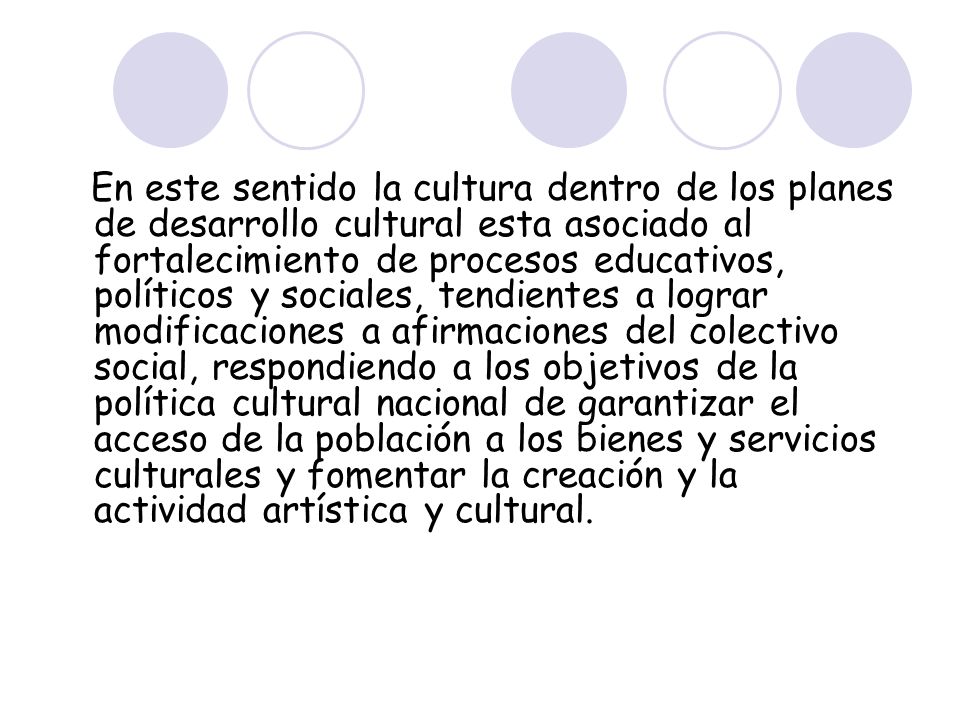 En este sentido la cultura dentro de los planes de desarrollo cultural esta asociado al fortalecimiento de procesos educativos, políticos y sociales, tendientes a lograr modificaciones a afirmaciones del colectivo social, respondiendo a los objetivos de la política cultural nacional de garantizar el acceso de la población a los bienes y servicios culturales y fomentar la creación y la actividad artística y cultural.