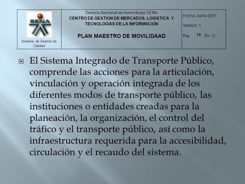 El Sistema Integrado de Transporte Público, comprende las acciones para la articulación, vinculación y operación integrada de los diferentes modos de transporte público, las instituciones o entidades creadas para la planeación, la organización, el control del tráfico y el transporte público, así como la infraestructura requerida para la accesibilidad, circulación y el recaudo del sistema.