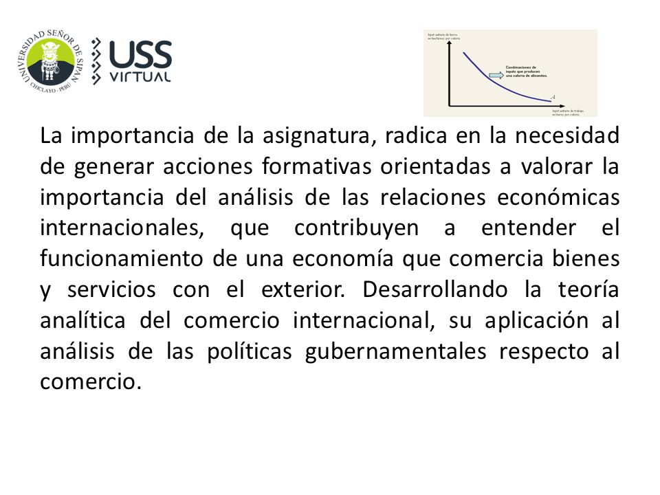 La importancia de la asignatura, radica en la necesidad de generar acciones formativas orientadas a valorar la importancia del análisis de las relaciones económicas internacionales, que contribuyen a entender el funcionamiento de una economía que comercia bienes y servicios con el exterior.