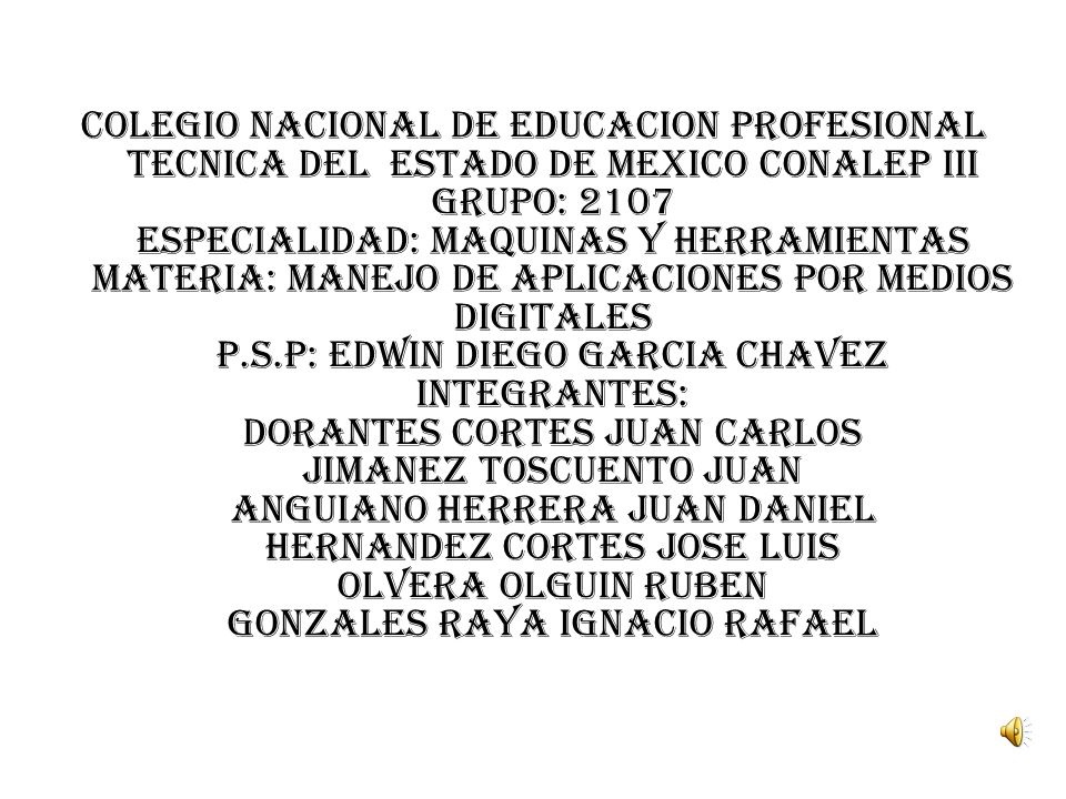COLEGIO NACIONAL DE EDUCACION PROFESIONAL TECNICA DEL ESTADO DE MEXICO CONALEP III GRUPO: 2107 ESPECIALIDAD: MAQUINAS Y HERRAMIENTAS MATERIA: MANEJO DE APLICACIONES POR MEDIOS DIGITALES P.S.P: EDWIN DIEGO GARCIA CHAVEZ INTEGRANTES: DORANTES CORTES JUAN CARLOS JIMANEZ TOSCUENTO JUAN ANGUIANO HERRERA JUAN DANIEL HERNANDEZ CORTES JOSE LUIS OLVERA OLGUIN RUBEN GONZALES RAYA IGNACIO RAFAEL