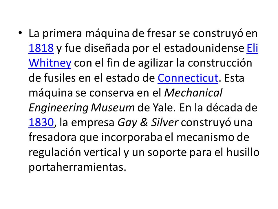 La primera máquina de fresar se construyó en 1818 y fue diseñada por el estadounidense Eli Whitney con el fin de agilizar la construcción de fusiles en el estado de Connecticut.