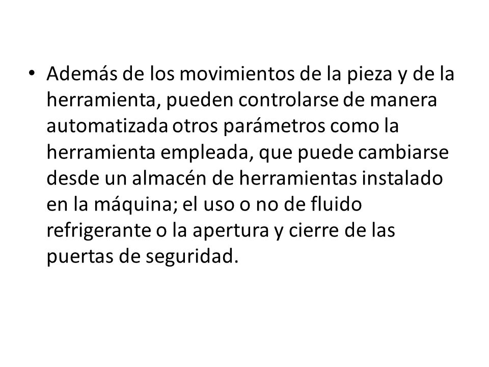 Además de los movimientos de la pieza y de la herramienta, pueden controlarse de manera automatizada otros parámetros como la herramienta empleada, que puede cambiarse desde un almacén de herramientas instalado en la máquina; el uso o no de fluido refrigerante o la apertura y cierre de las puertas de seguridad.