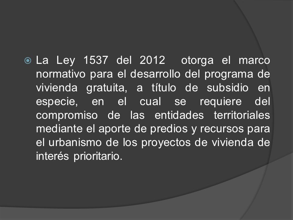 La Ley 1537 del 2012 otorga el marco normativo para el desarrollo del programa de vivienda gratuita, a título de subsidio en especie, en el cual se requiere del compromiso de las entidades territoriales mediante el aporte de predios y recursos para el urbanismo de los proyectos de vivienda de interés prioritario.