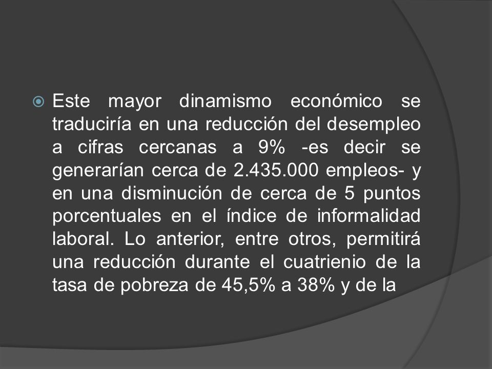 Este mayor dinamismo económico se traduciría en una reducción del desempleo a cifras cercanas a 9% -es decir se generarían cerca de empleos- y en una disminución de cerca de 5 puntos porcentuales en el índice de informalidad laboral.