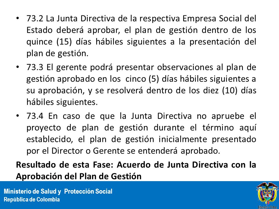 73.2 La Junta Directiva de la respectiva Empresa Social del Estado deberá aprobar, el plan de gestión dentro de los quince (15) días hábiles siguientes a la presentación del plan de gestión.