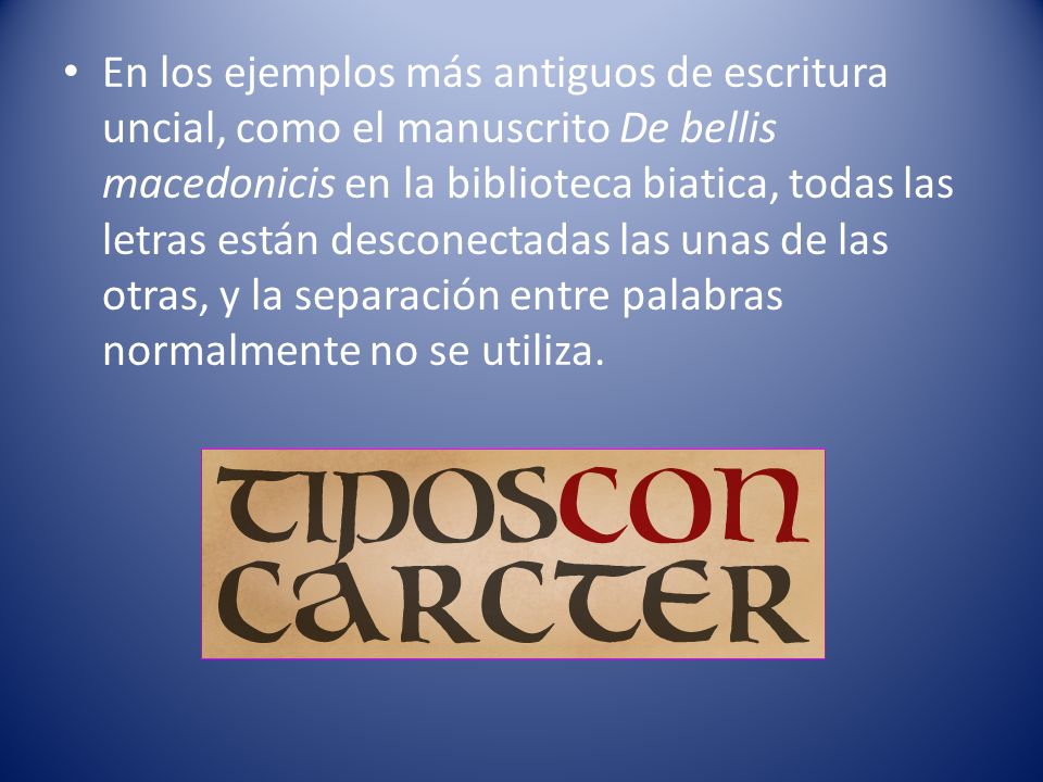 En los ejemplos más antiguos de escritura uncial, como el manuscrito De bellis macedonicis en la biblioteca biatica, todas las letras están desconectadas las unas de las otras, y la separación entre palabras normalmente no se utiliza.