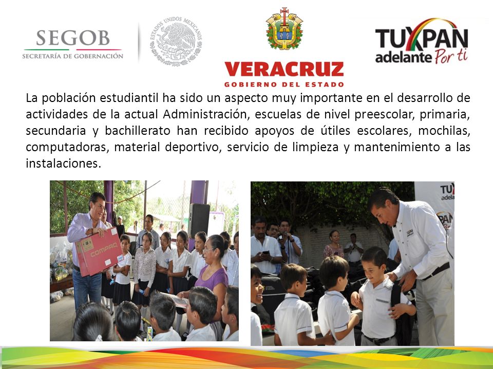 La población estudiantil ha sido un aspecto muy importante en el desarrollo de actividades de la actual Administración, escuelas de nivel preescolar, primaria, secundaria y bachillerato han recibido apoyos de útiles escolares, mochilas, computadoras, material deportivo, servicio de limpieza y mantenimiento a las instalaciones.