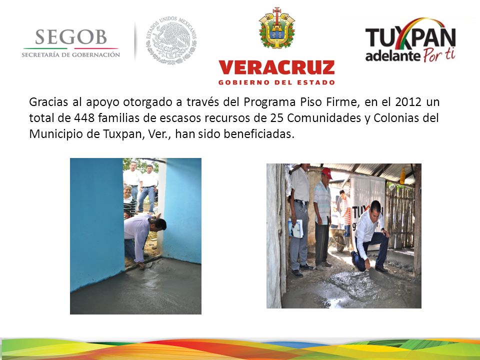 Gracias al apoyo otorgado a través del Programa Piso Firme, en el 2012 un total de 448 familias de escasos recursos de 25 Comunidades y Colonias del Municipio de Tuxpan, Ver., han sido beneficiadas.