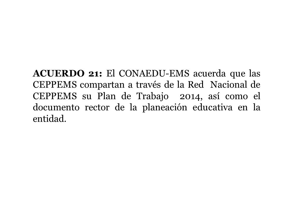ACUERDO 21: El CONAEDU-EMS acuerda que las CEPPEMS compartan a través de la Red Nacional de CEPPEMS su Plan de Trabajo 2014, así como el documento rector de la planeación educativa en la entidad.