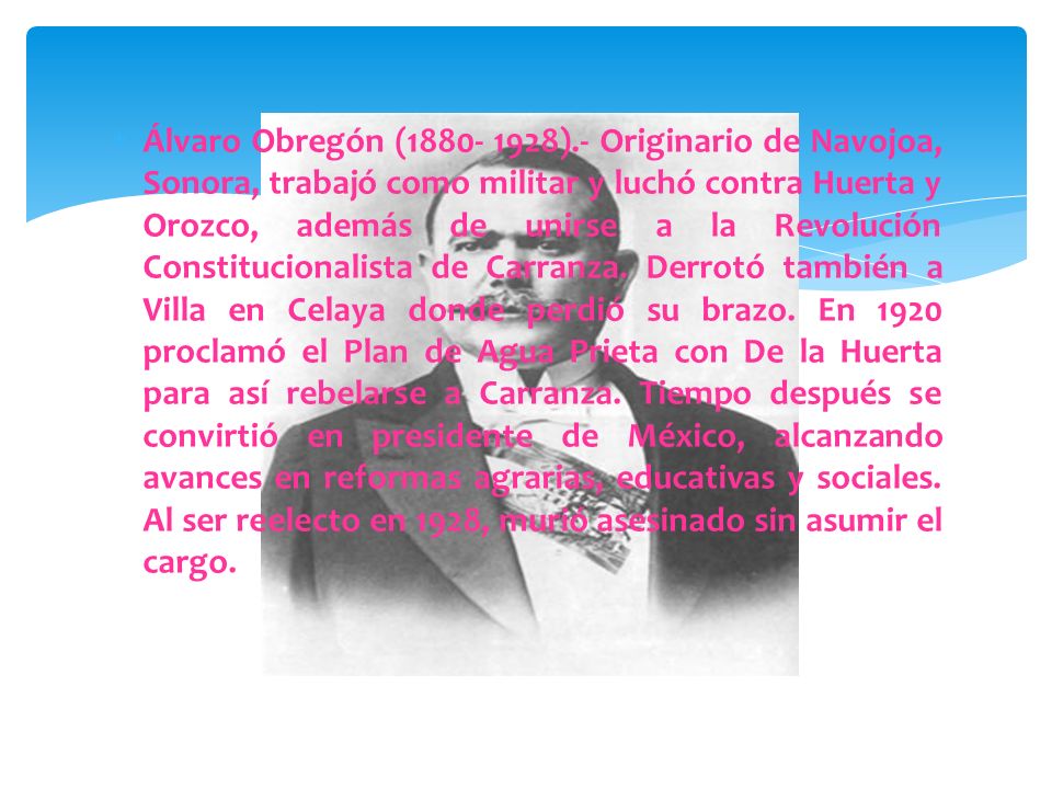 Álvaro Obregón ( ).- Originario de Navojoa, Sonora, trabajó como militar y luchó contra Huerta y Orozco, además de unirse a la Revolución Constitucionalista de Carranza.